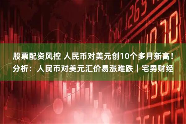 股票配资风控 人民币对美元创10个多月新高！分析：人民币对美元汇价易涨难跌｜宅男财经