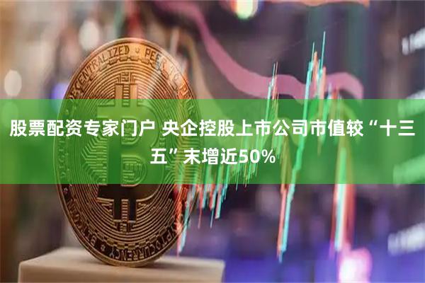 股票配资专家门户 央企控股上市公司市值较“十三五”末增近50%