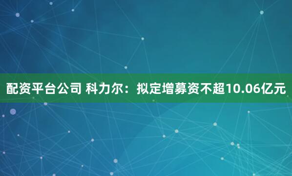 配资平台公司 科力尔：拟定增募资不超10.06亿元