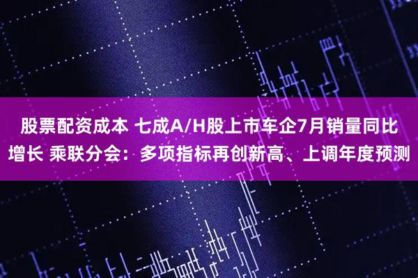 股票配资成本 七成A/H股上市车企7月销量同比增长 乘联分会：多项指标再创新高、上调年度预测