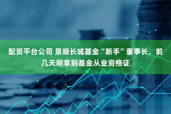 配资平台公司 景顺长城基金“新手”董事长，前几天刚拿到基金从业资格证