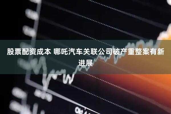 股票配资成本 哪吒汽车关联公司破产重整案有新进展
