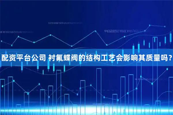 配资平台公司 衬氟蝶阀的结构工艺会影响其质量吗？