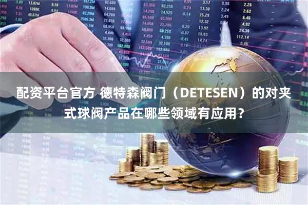 配资平台官方 德特森阀门（DETESEN）的对夹式球阀产品在哪些领域有应用？